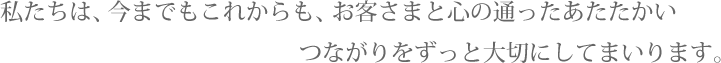 私たちは、今までもこれからも、お客さまと心の通ったあたたかい つながりをずっと大切にしてまいります。